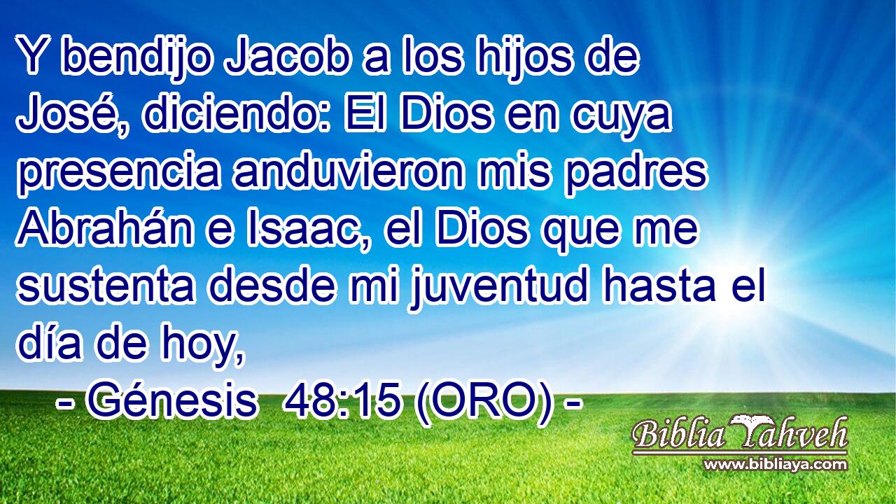  Y bendijo Jacob a los hijos de José, diciendo: El Dios en cuya presencia anduvieron mis padres Abrahán e Isaac, el Dios que me sustenta desde mi juventud hasta el día de hoy, 