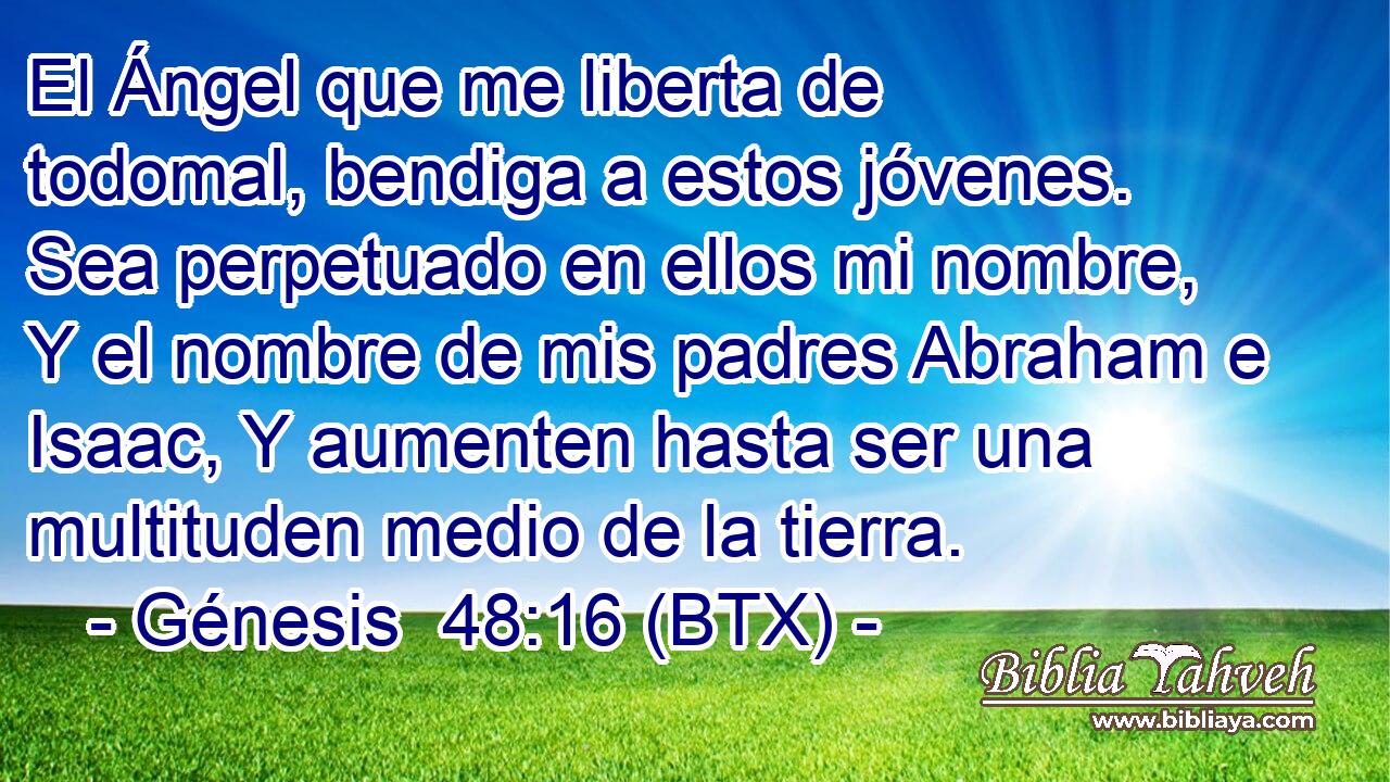 El Ángel que me liberta de todomal, bendiga a estos jóvenes. Sea perpetuado en ellos mi nombre, Y el nombre de mis padres Abraham e Isaac, Y aumenten hasta ser una multituden medio de la tierra.