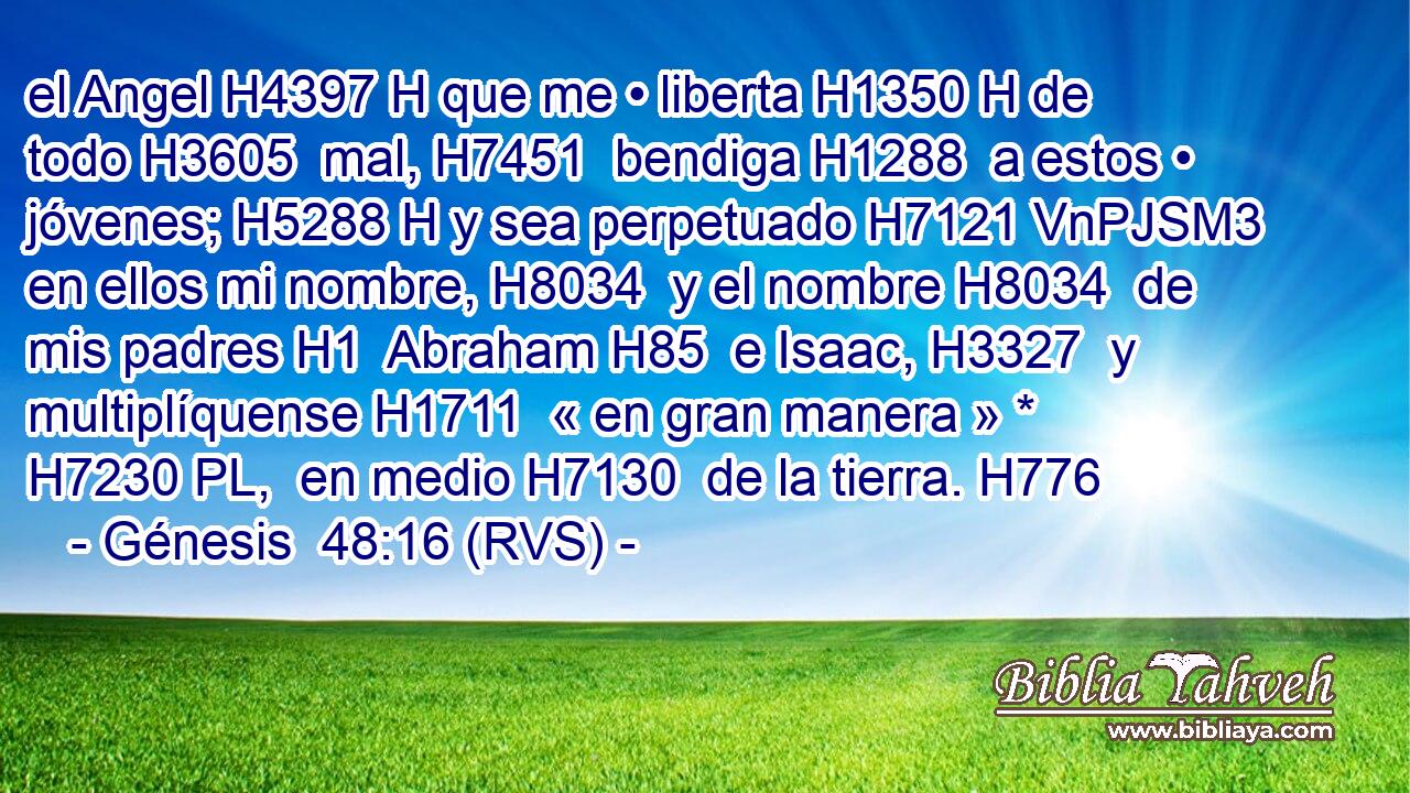 el Angel H4397 H que me • liberta H1350 H de todo H3605  mal, H7451  bendiga H1288  a estos • jóvenes; H5288 H y sea perpetuado H7121 VnPJSM3 en ellos mi nombre, H8034  y el nombre H8034  de mis padres H1  Abraham H85  e Isaac, H3327  y multiplíquense H1711  « en gran manera » * H7230 PL,  en medio H7130  de la tierra. H776  