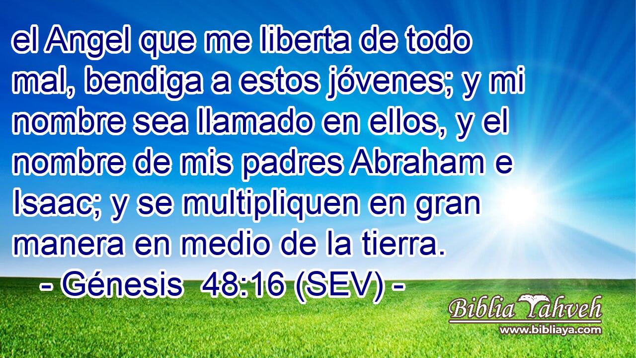 el Angel que me liberta de todo mal, bendiga a estos jóvenes; y mi nombre sea llamado en ellos, y el nombre de mis padres Abraham e Isaac; y se multipliquen en gran manera en medio de la tierra.