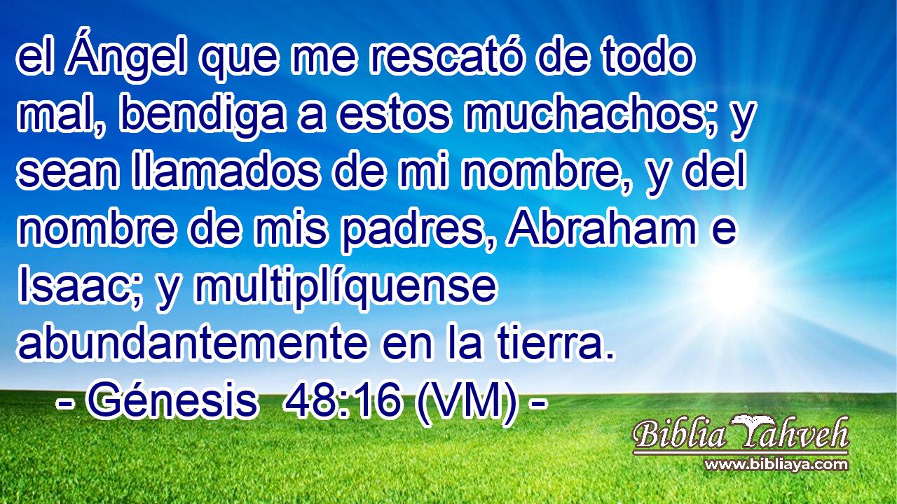  el Ángel que me rescató de todo mal, bendiga a estos muchachos; y sean llamados de mi nombre, y del nombre de mis padres, Abraham e Isaac; y multiplíquense abundantemente en la tierra. 