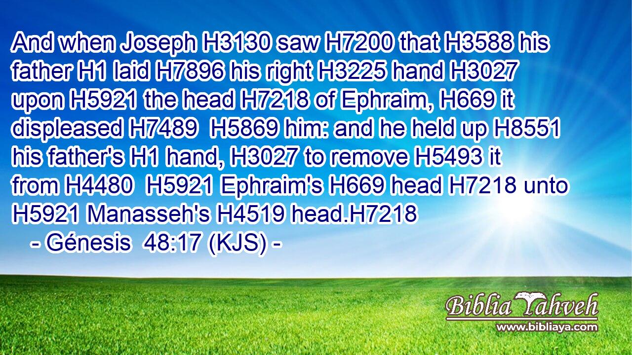 And when Joseph H3130 saw H7200 that H3588 his father H1 laid H7896 his right H3225 hand H3027 upon H5921 the head H7218 of Ephraim, H669 it displeased H7489  H5869 him: and he held up H8551 his father's H1 hand, H3027 to remove H5493 it from H4480  H5921 Ephraim's H669 head H7218 unto H5921 Manasseh's H4519 head.H7218