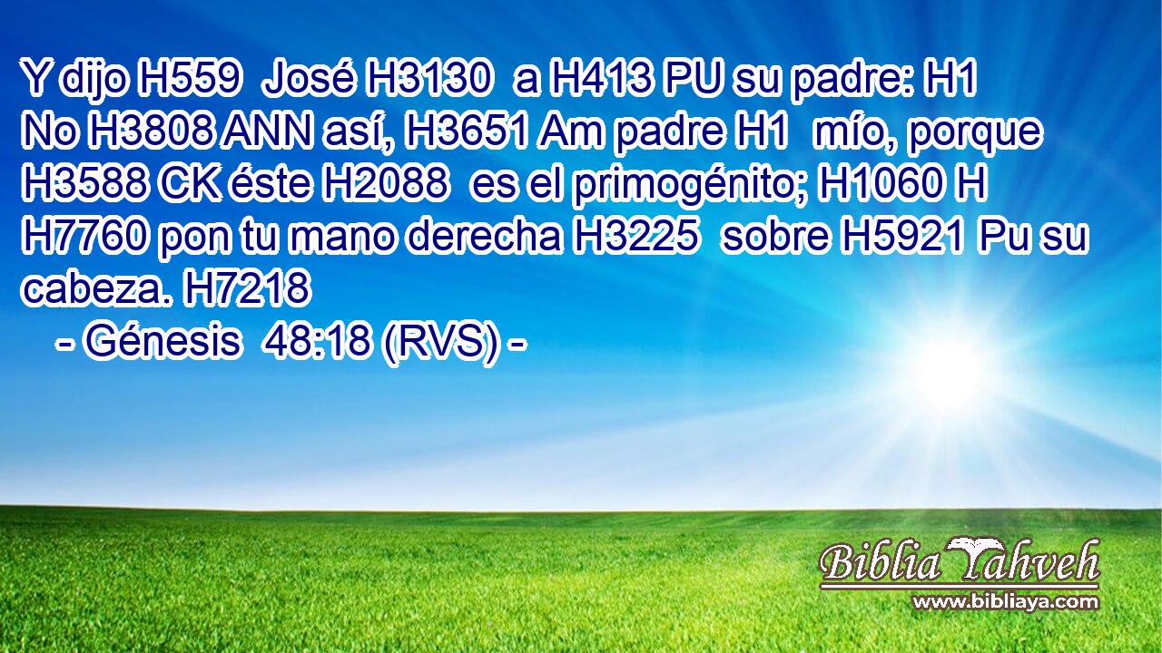 Y dijo H559  José H3130  a H413 PU su padre: H1  No H3808 ANN así, H3651 Am padre H1  mío, porque H3588 CK éste H2088  es el primogénito; H1060 H H7760 pon tu mano derecha H3225  sobre H5921 Pu su cabeza. H7218  