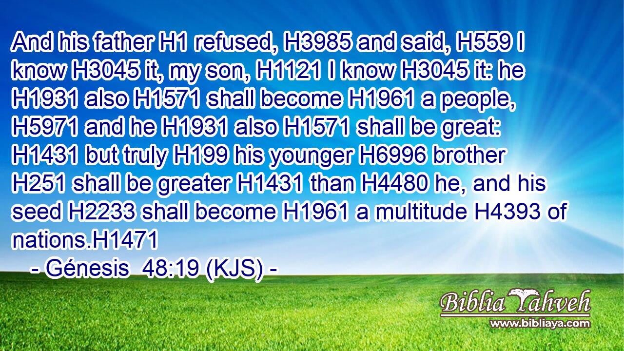 And his father H1 refused, H3985 and said, H559 I know H3045 it, my son, H1121 I know H3045 it: he H1931 also H1571 shall become H1961 a people, H5971 and he H1931 also H1571 shall be great: H1431 but truly H199 his younger H6996 brother H251 shall be greater H1431 than H4480 he, and his seed H2233 shall become H1961 a multitude H4393 of nations.H1471