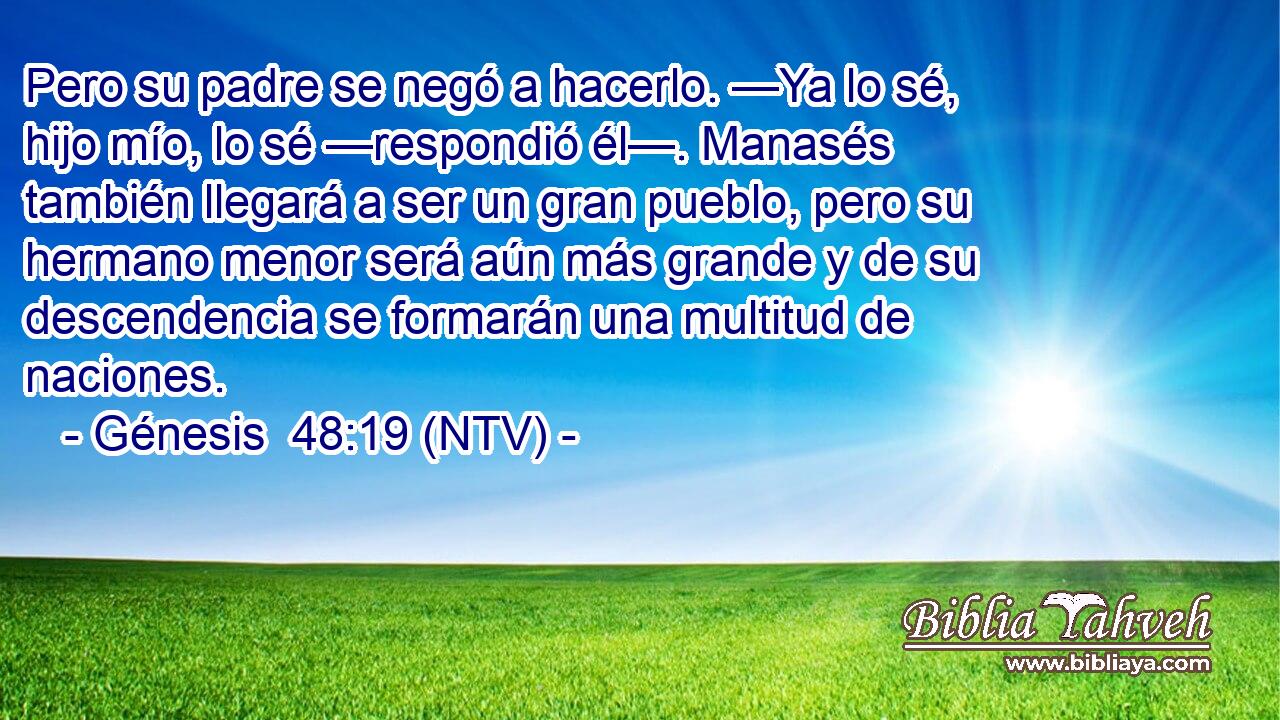 Pero su padre se negó a hacerlo. —Ya lo sé, hijo mío, lo sé —respondió él—. Manasés también llegará a ser un gran pueblo, pero su hermano menor será aún más grande y de su descendencia se formarán una multitud de naciones.