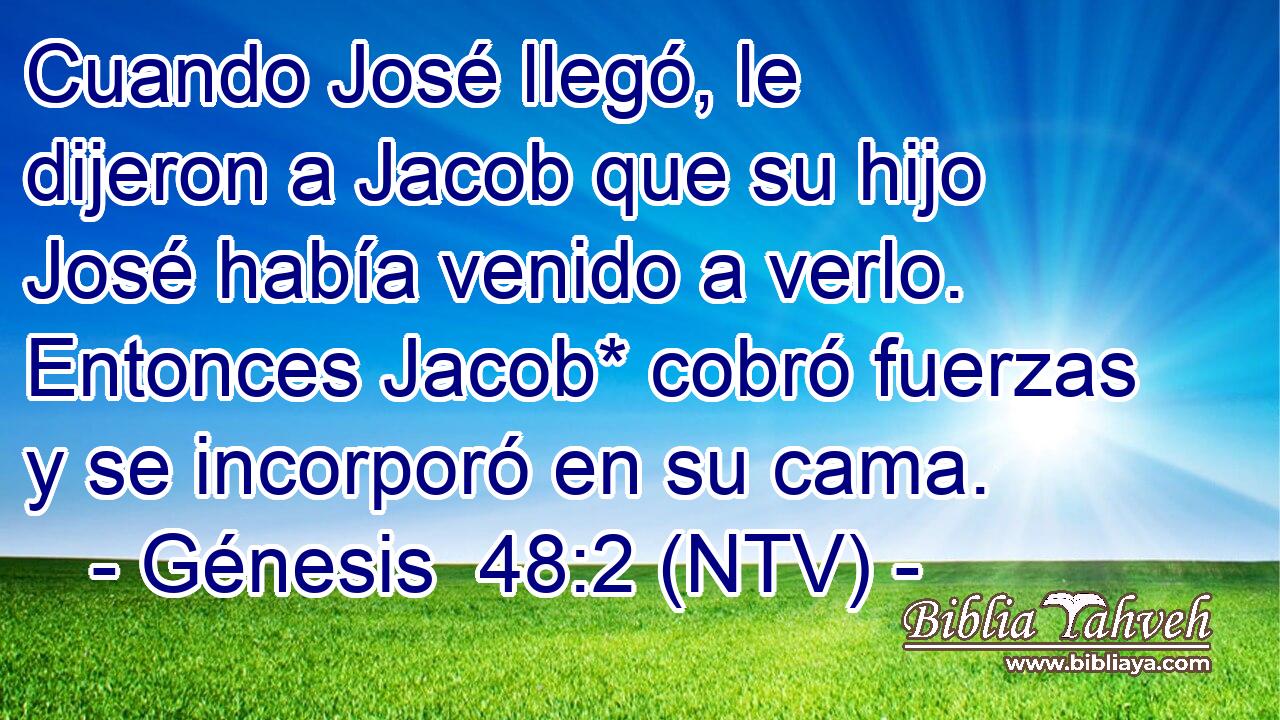 Cuando José llegó, le dijeron a Jacob que su hijo José había venido a verlo. Entonces Jacob* cobró fuerzas y se incorporó en su cama.