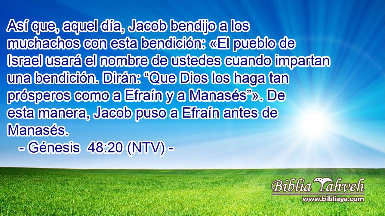 Así que, aquel día, Jacob bendijo a los muchachos con esta bendición: «El pueblo de Israel usará el nombre de ustedes cuando impartan una bendición. Dirán: “Que Dios los haga tan prósperos como a Efraín y a Manasés”». De esta manera, Jacob puso a Efraín antes de Manasés.