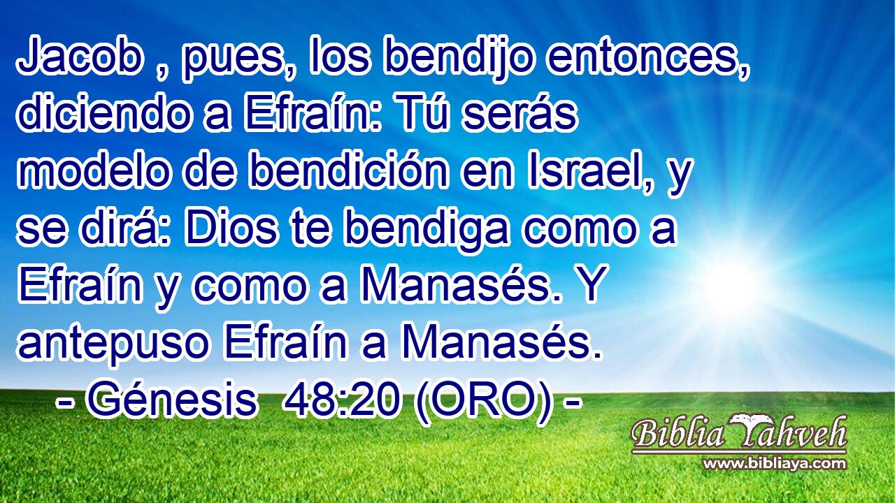  Jacob , pues, los bendijo entonces, diciendo a Efraín: Tú serás modelo de bendición en Israel, y se dirá: Dios te bendiga como a Efraín y como a Manasés. Y antepuso Efraín a Manasés. 