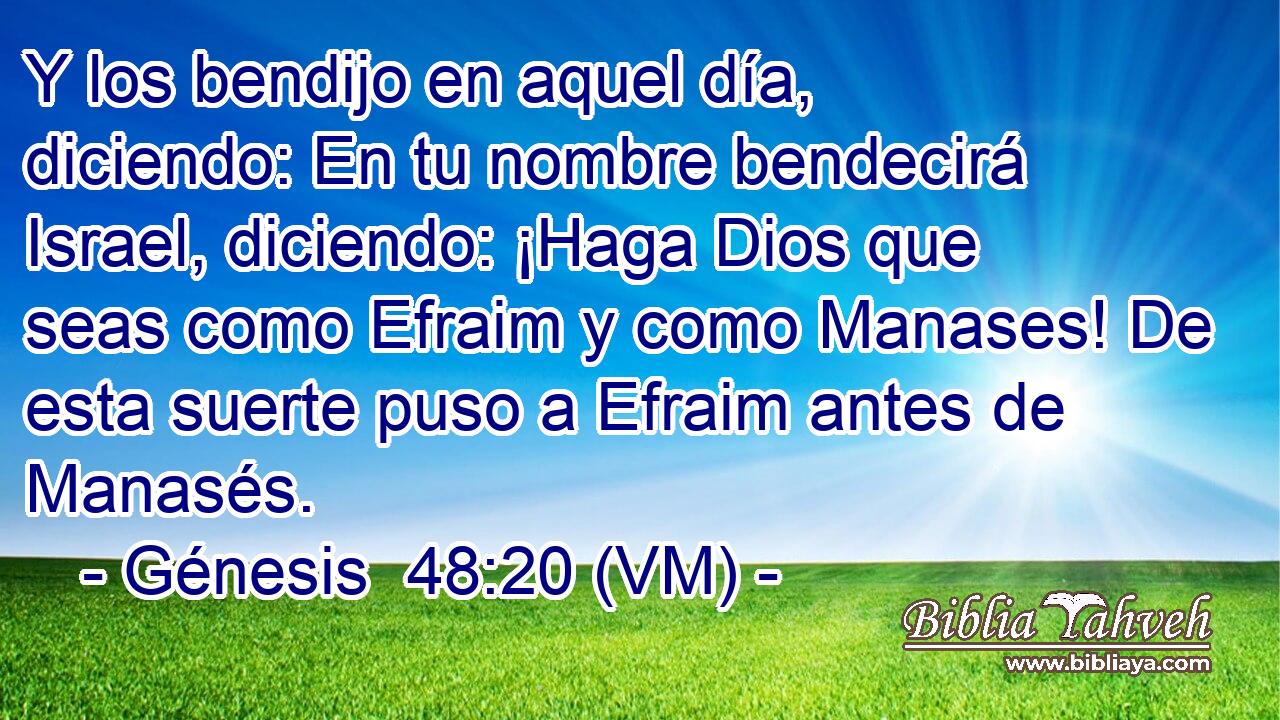  Y los bendijo en aquel día, diciendo: En tu nombre bendecirá Israel, diciendo: ¡Haga Dios que seas como Efraim y como Manases! De esta suerte puso a Efraim antes de Manasés. 