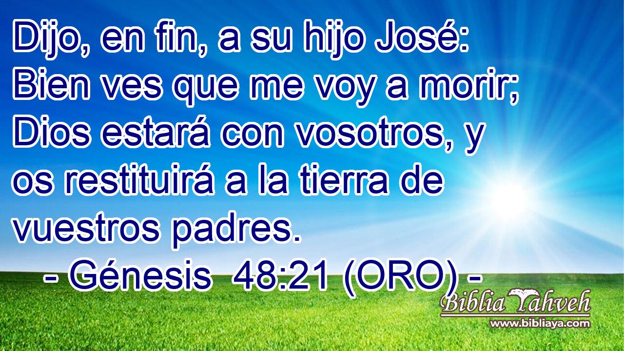  Dijo, en fin, a su hijo José: Bien ves que me voy a morir; Dios estará con vosotros, y os restituirá a la tierra de vuestros padres. 
