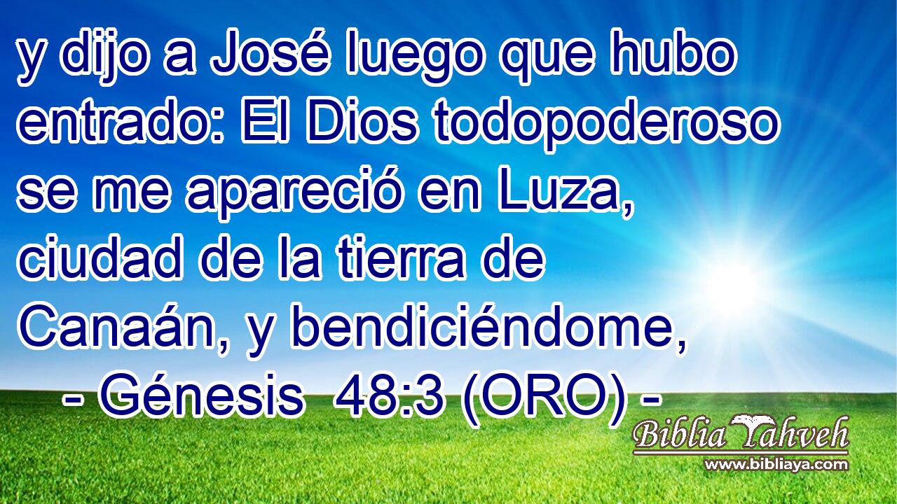  y dijo a José luego que hubo entrado: El Dios todopoderoso se me apareció en Luza, ciudad de la tierra de Canaán, y bendiciéndome, 
