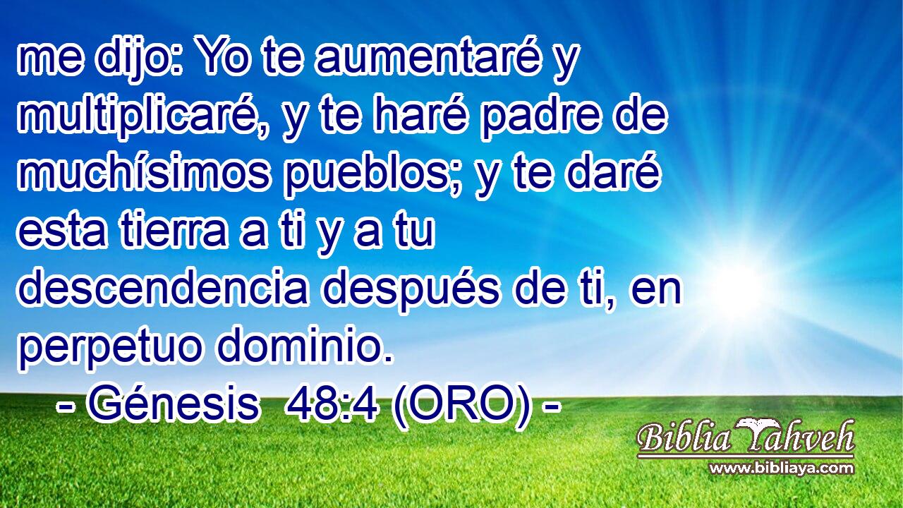  me dijo: Yo te aumentaré y multiplicaré, y te haré padre de muchísimos pueblos; y te daré esta tierra a ti y a tu descendencia después de ti, en perpetuo dominio. 