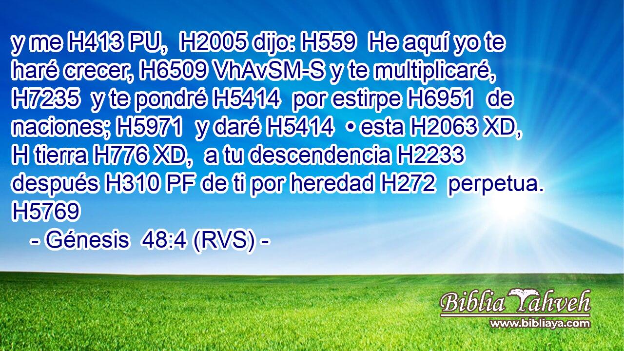 y me H413 PU,  H2005 dijo: H559  He aquí yo te haré crecer, H6509 VhAvSM-S y te multiplicaré, H7235  y te pondré H5414  por estirpe H6951  de naciones; H5971  y daré H5414  • esta H2063 XD, H tierra H776 XD,  a tu descendencia H2233  después H310 PF de ti por heredad H272  perpetua. H5769  
