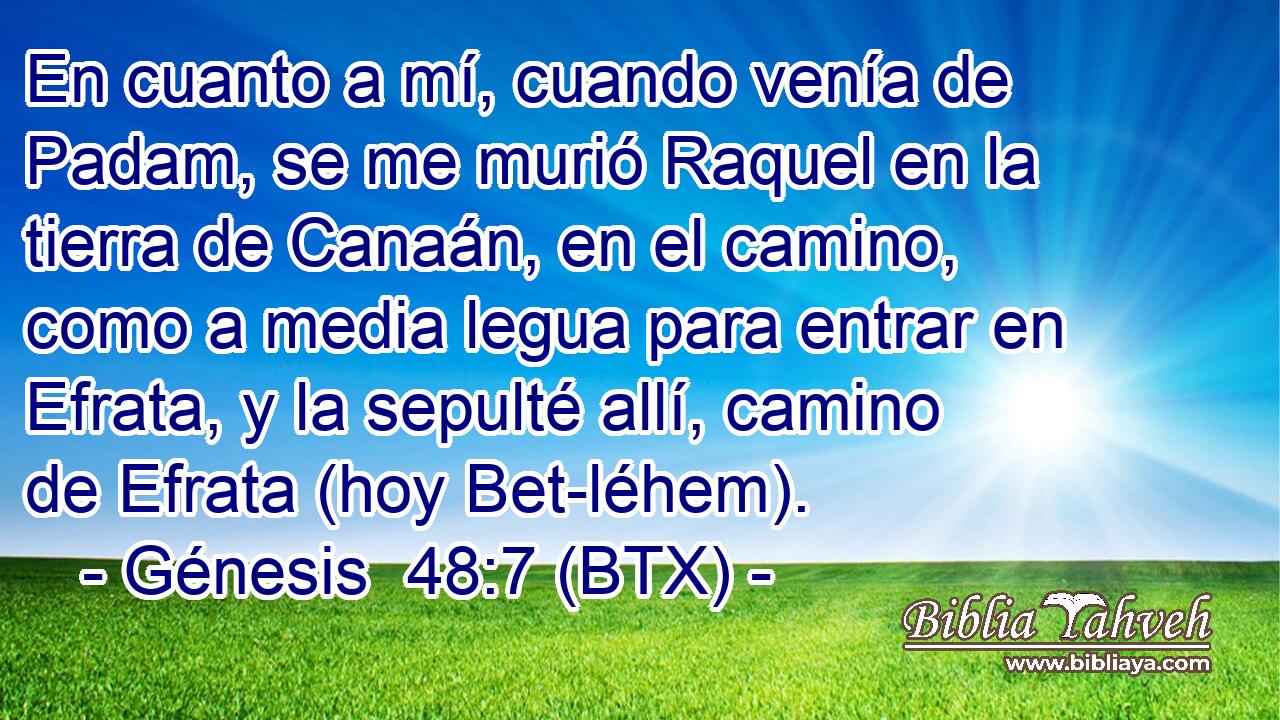 En cuanto a mí, cuando venía de Padam, se me murió Raquel en la tierra de Canaán, en el camino, como a media legua para entrar en Efrata, y la sepulté allí, camino de Efrata (hoy Bet-léhem).