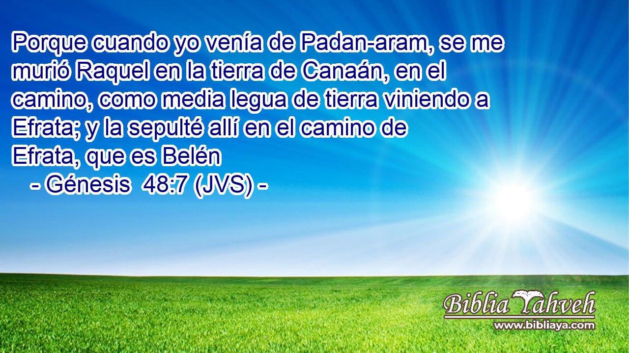 Porque cuando yo venía de Padan-aram, se me murió Raquel en la tierra de Canaán, en el camino, como media legua de tierra viniendo a Efrata; y la sepulté allí en el camino de Efrata, que es Belén