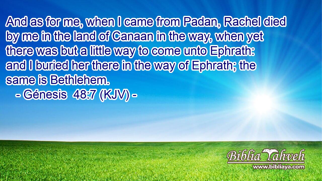 And as for me, when I came from Padan, Rachel died by me in the land of Canaan in the way, when yet there was but a little way to come unto Ephrath: and I buried her there in the way of Ephrath; the same is Bethlehem.