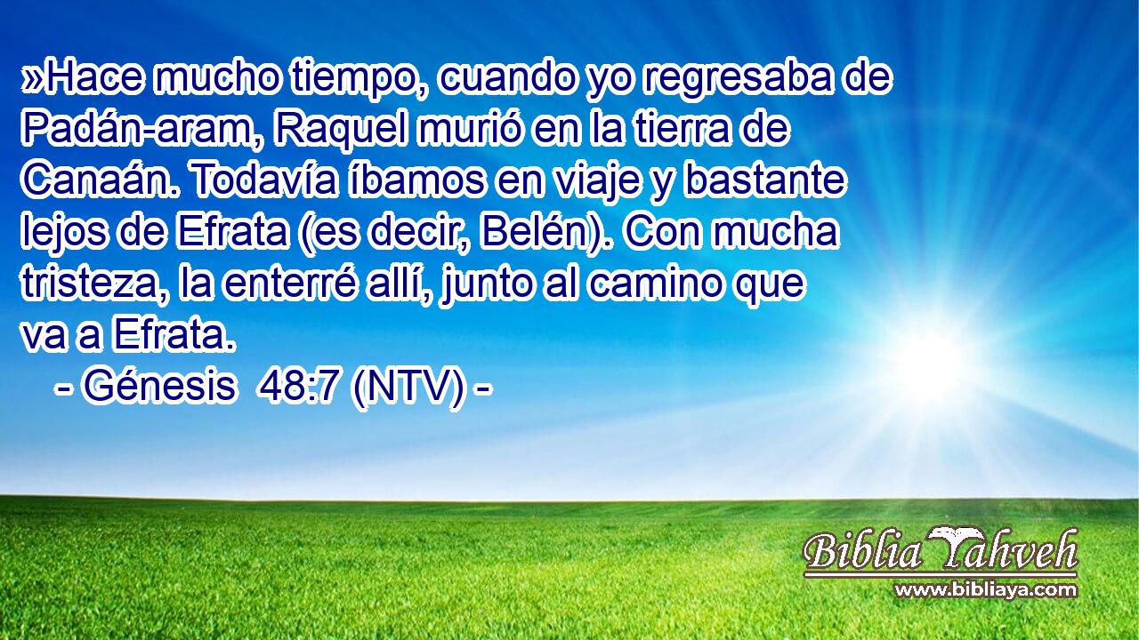 »Hace mucho tiempo, cuando yo regresaba de Padán-aram, Raquel murió en la tierra de Canaán. Todavía íbamos en viaje y bastante lejos de Efrata (es decir, Belén). Con mucha tristeza, la enterré allí, junto al camino que va a Efrata.