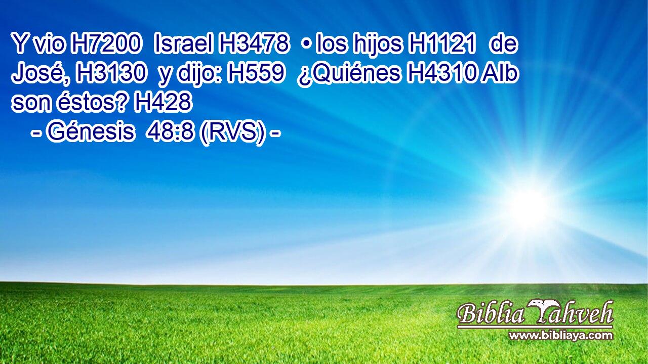 Y vio H7200  Israel H3478  • los hijos H1121  de José, H3130  y dijo: H559  ¿Quiénes H4310 AIb son éstos? H428  