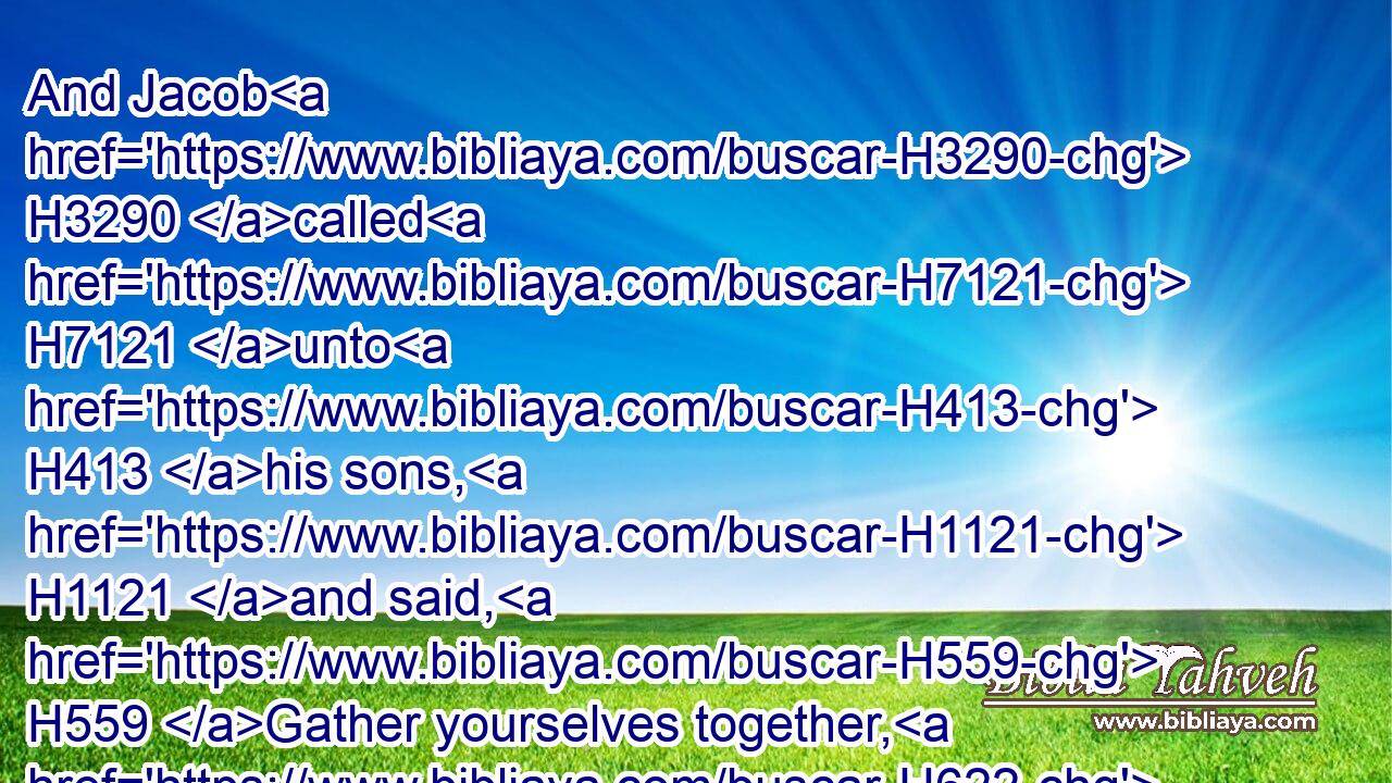 And Jacob H3290 called H7121 unto H413 his sons, H1121 and said, H559 Gather yourselves together, H622 that I may tell H5046 you that(H853) which H834 shall befall H7122 you in the last H319 days.H3117