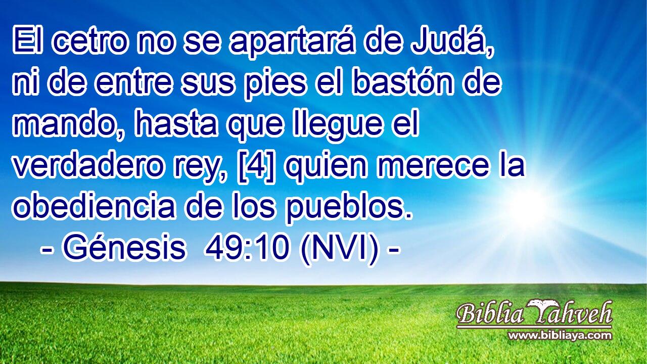  El cetro no se apartará de Judá, ni de entre sus pies el bastón de mando, hasta que llegue el verdadero rey, [4] quien merece la obediencia de los pueblos. 