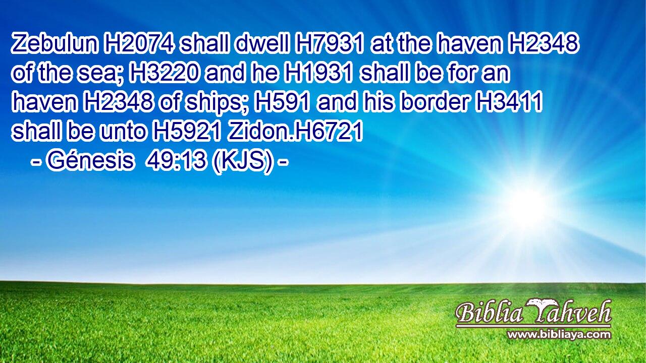 Zebulun H2074 shall dwell H7931 at the haven H2348 of the sea; H3220 and he H1931 shall be for an haven H2348 of ships; H591 and his border H3411 shall be unto H5921 Zidon.H6721