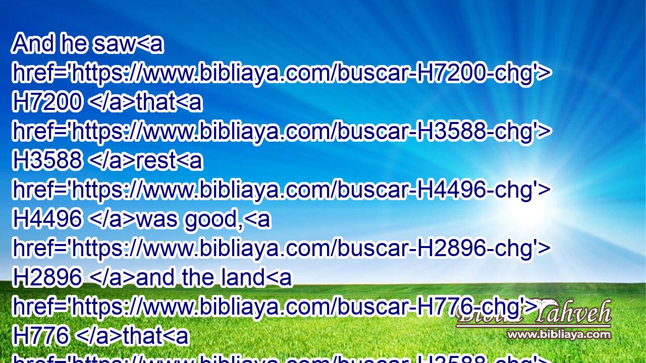And he saw H7200 that H3588 rest H4496 was good, H2896 and the land H776 that H3588 it was pleasant; H5276 and bowed H5186 his shoulder H7926 to bear, H5445 and became H1961 a servant H5647 unto tribute.H4522