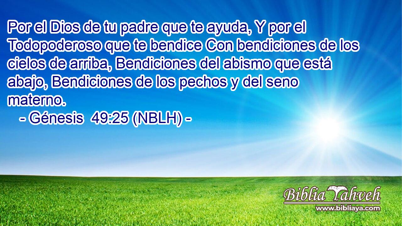  Por el Dios de tu padre que te ayuda, Y por el Todopoderoso que te bendice Con bendiciones de los cielos de arriba, Bendiciones del abismo que está abajo, Bendiciones de los pechos y del seno materno. 