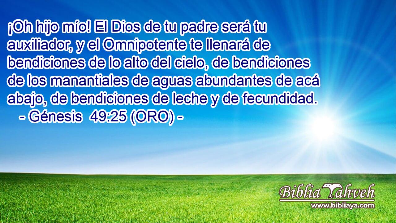  ¡Oh hijo mío! El Dios de tu padre será tu auxiliador, y el Omnipotente te llenará de bendiciones de lo alto del cielo, de bendiciones de los manantiales de aguas abundantes de acá abajo, de bendiciones de leche y de fecundidad. 