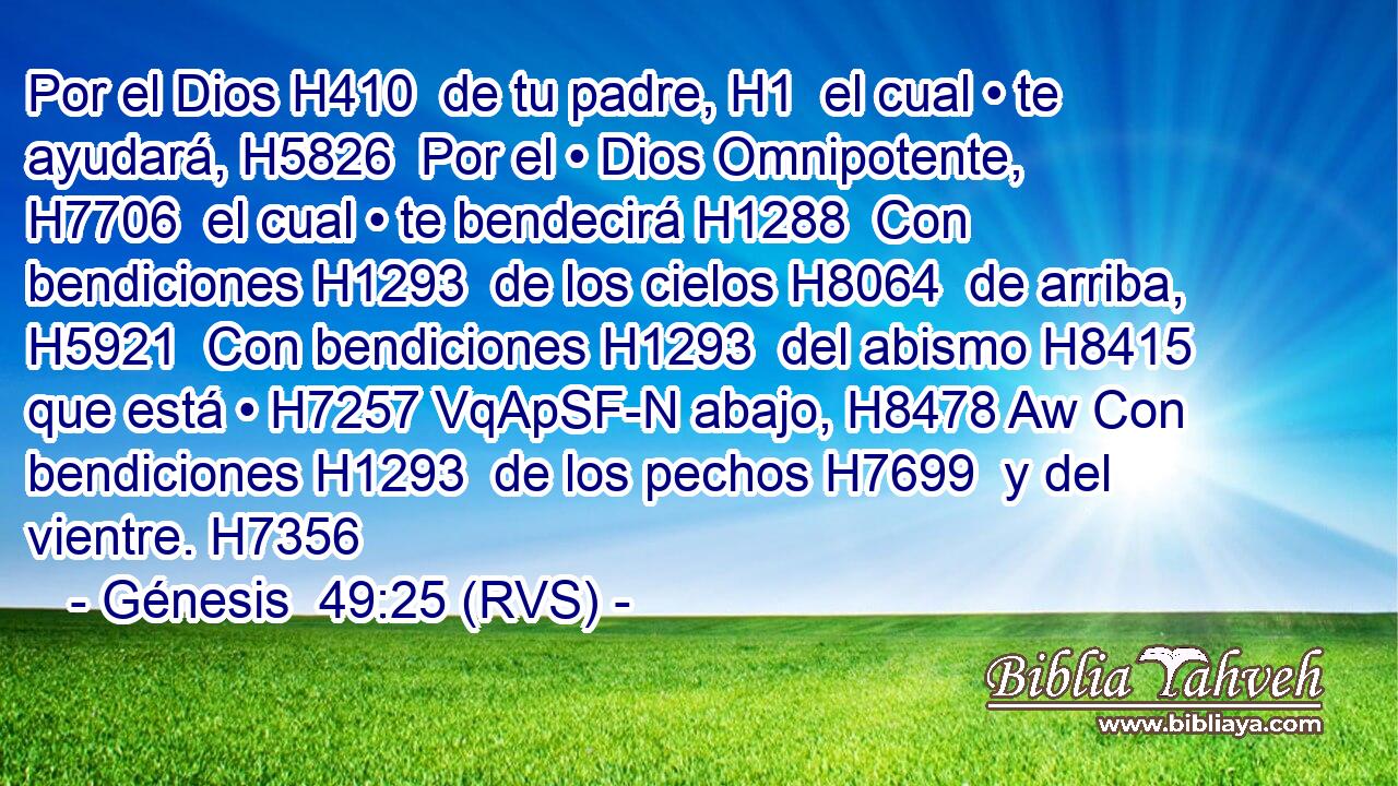 Por el Dios H410  de tu padre, H1  el cual • te ayudará, H5826  Por el • Dios Omnipotente, H7706  el cual • te bendecirá H1288  Con bendiciones H1293  de los cielos H8064  de arriba, H5921  Con bendiciones H1293  del abismo H8415  que está • H7257 VqApSF-N abajo, H8478 Aw Con bendiciones H1293  de los pechos H7699  y del vientre. H7356  