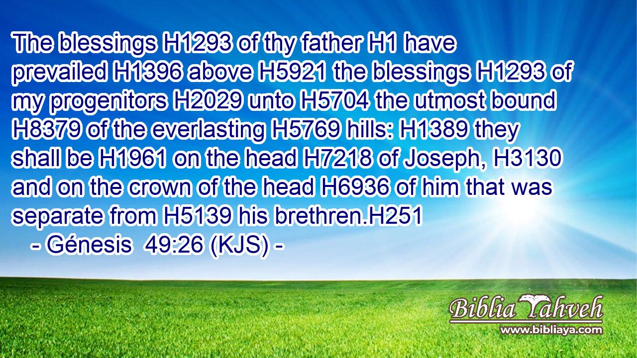 The blessings H1293 of thy father H1 have prevailed H1396 above H5921 the blessings H1293 of my progenitors H2029 unto H5704 the utmost bound H8379 of the everlasting H5769 hills: H1389 they shall be H1961 on the head H7218 of Joseph, H3130 and on the crown of the head H6936 of him that was separate from H5139 his brethren.H251