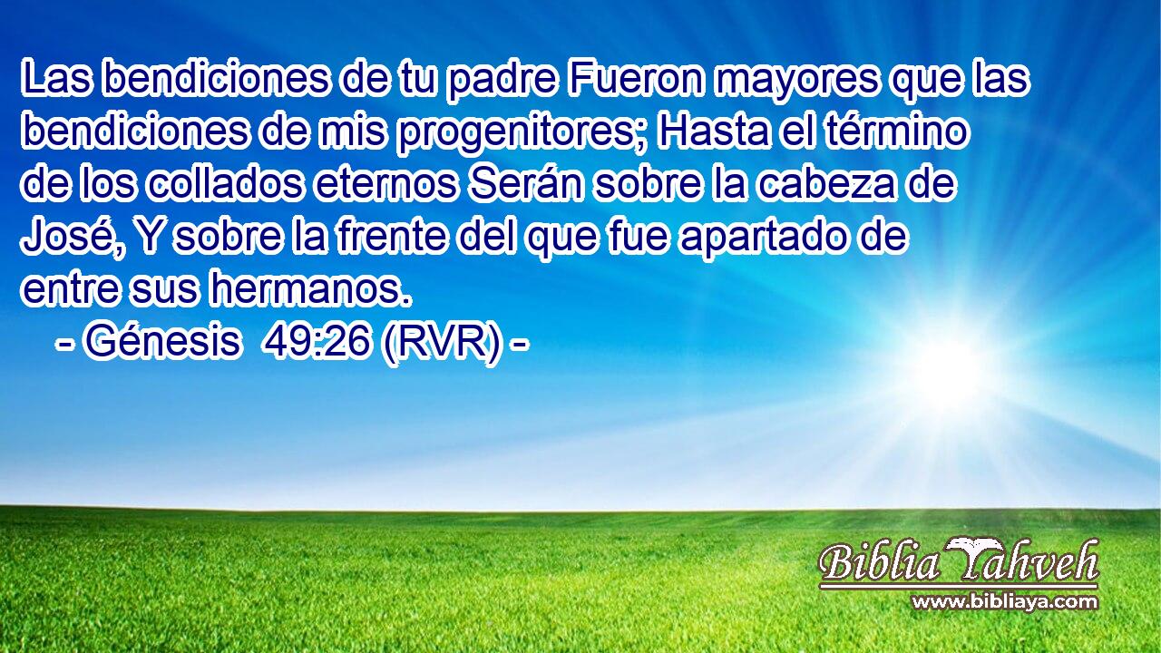 Las bendiciones de tu padre Fueron mayores que las bendiciones de mis progenitores; Hasta el término de los collados eternos Serán sobre la cabeza de José, Y sobre la frente del que fue apartado de entre sus hermanos.