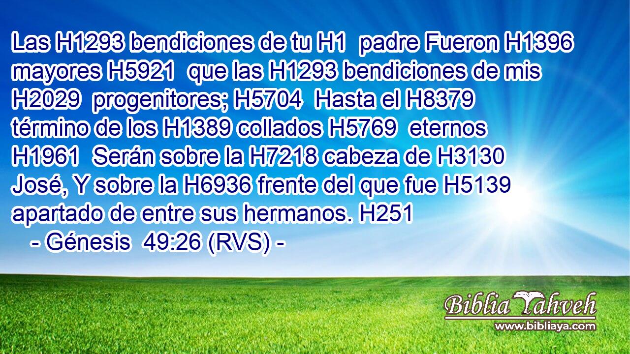 Las H1293 bendiciones de tu H1  padre Fueron H1396 mayores H5921  que las H1293 bendiciones de mis H2029  progenitores; H5704  Hasta el H8379 término de los H1389 collados H5769  eternos H1961  Serán sobre la H7218 cabeza de H3130 José, Y sobre la H6936 frente del que fue H5139 apartado de entre sus hermanos. H251 