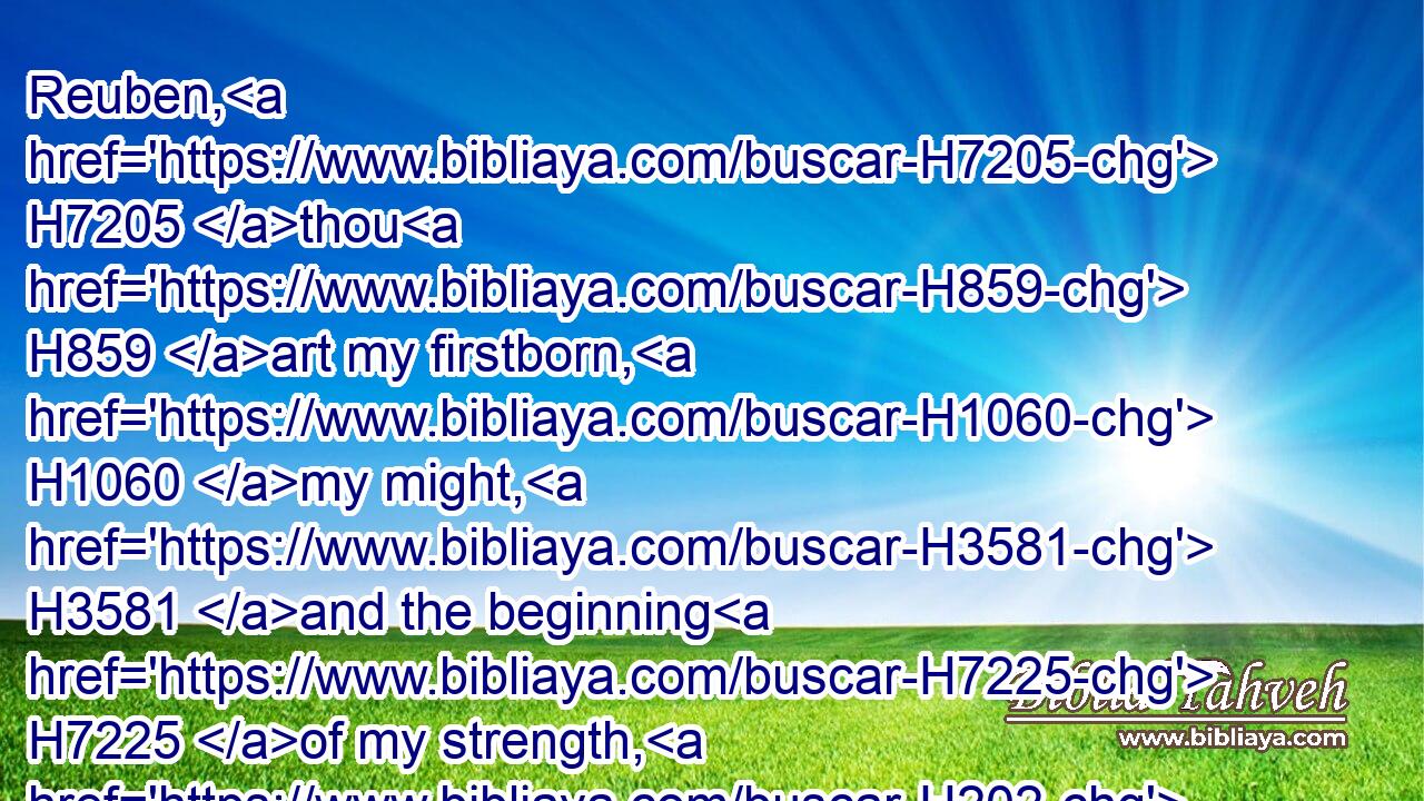 Reuben, H7205 thou H859 art my firstborn, H1060 my might, H3581 and the beginning H7225 of my strength, H202 the excellency H3499 of dignity, H7613 and the excellency H3499 of power:H5794