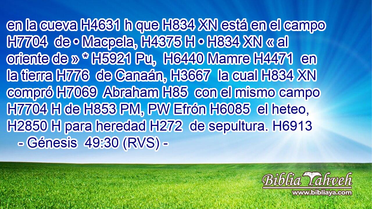 en la cueva H4631 h que H834 XN está en el campo H7704  de • Macpela, H4375 H • H834 XN « al oriente de » * H5921 Pu,  H6440 Mamre H4471  en la tierra H776  de Canaán, H3667  la cual H834 XN compró H7069  Abraham H85  con el mismo campo H7704 H de H853 PM, PW Efrón H6085  el heteo, H2850 H para heredad H272  de sepultura. H6913  