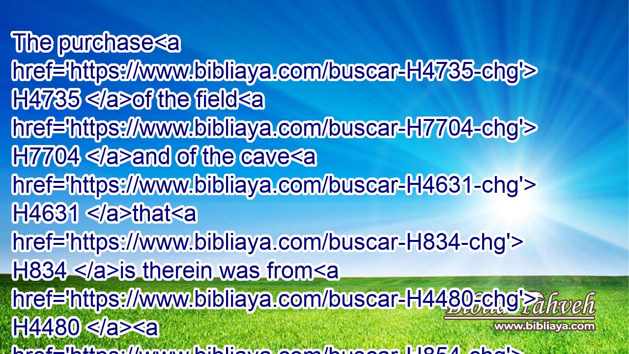 The purchase H4735 of the field H7704 and of the cave H4631 that H834 is therein was from H4480  H854 the children H1121 of Heth.H2845
