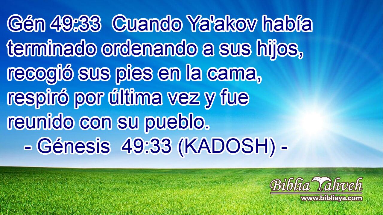  Cuando Ya'akov había terminado ordenando a sus hijos, recogió sus pies en la cama, respiró por última vez y fue reunido con su pueblo. 