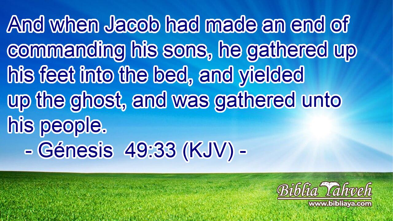 And when Jacob had made an end of commanding his sons, he gathered up his feet into the bed, and yielded up the ghost, and was gathered unto his people.