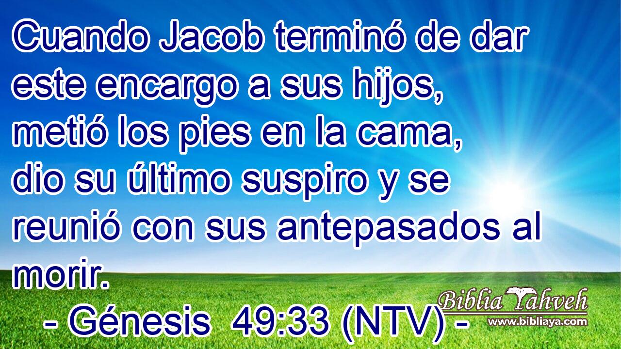 Cuando Jacob terminó de dar este encargo a sus hijos, metió los pies en la cama, dio su último suspiro y se reunió con sus antepasados al morir.