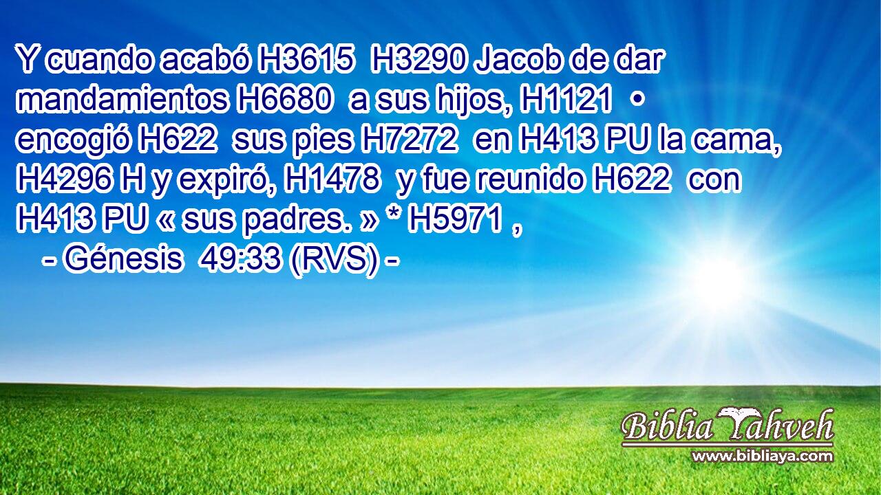 Y cuando acabó H3615  H3290 Jacob de dar mandamientos H6680  a sus hijos, H1121  • encogió H622  sus pies H7272  en H413 PU la cama, H4296 H y expiró, H1478  y fue reunido H622  con H413 PU « sus padres. » * H5971 ,  