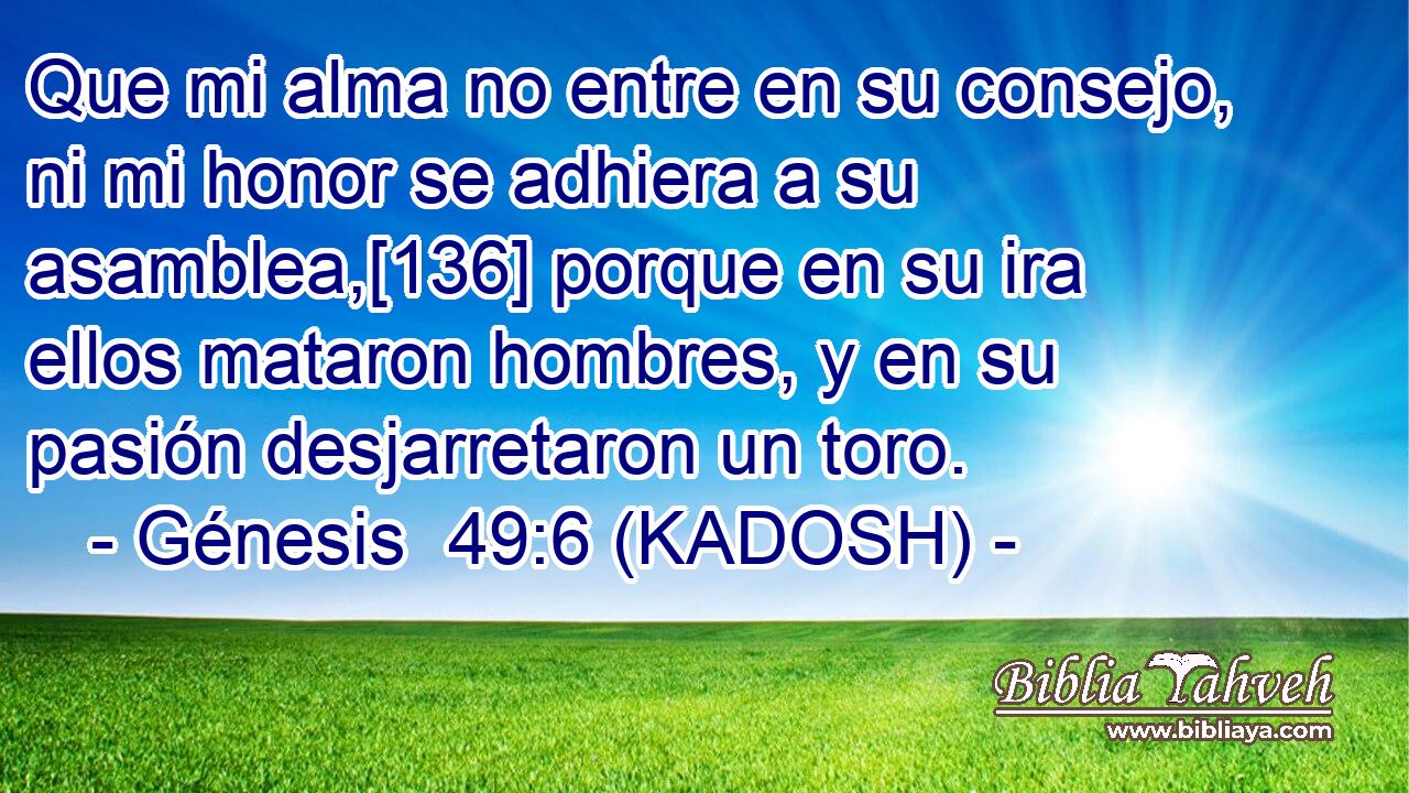  Que mi alma no entre en su consejo, ni mi honor se adhiera a su asamblea,[136] porque en su ira ellos mataron hombres, y en su pasión desjarretaron un toro. 