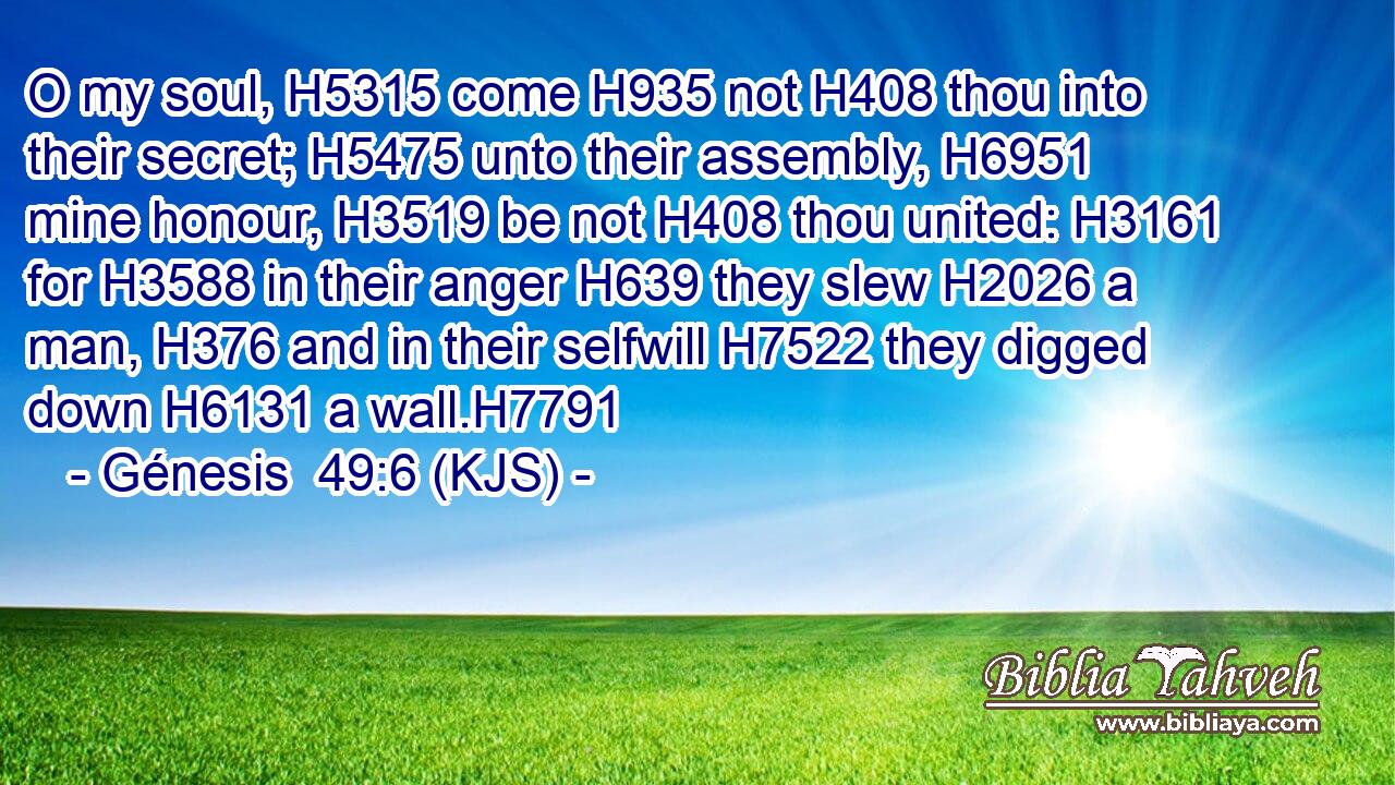 O my soul, H5315 come H935 not H408 thou into their secret; H5475 unto their assembly, H6951 mine honour, H3519 be not H408 thou united: H3161 for H3588 in their anger H639 they slew H2026 a man, H376 and in their selfwill H7522 they digged down H6131 a wall.H7791