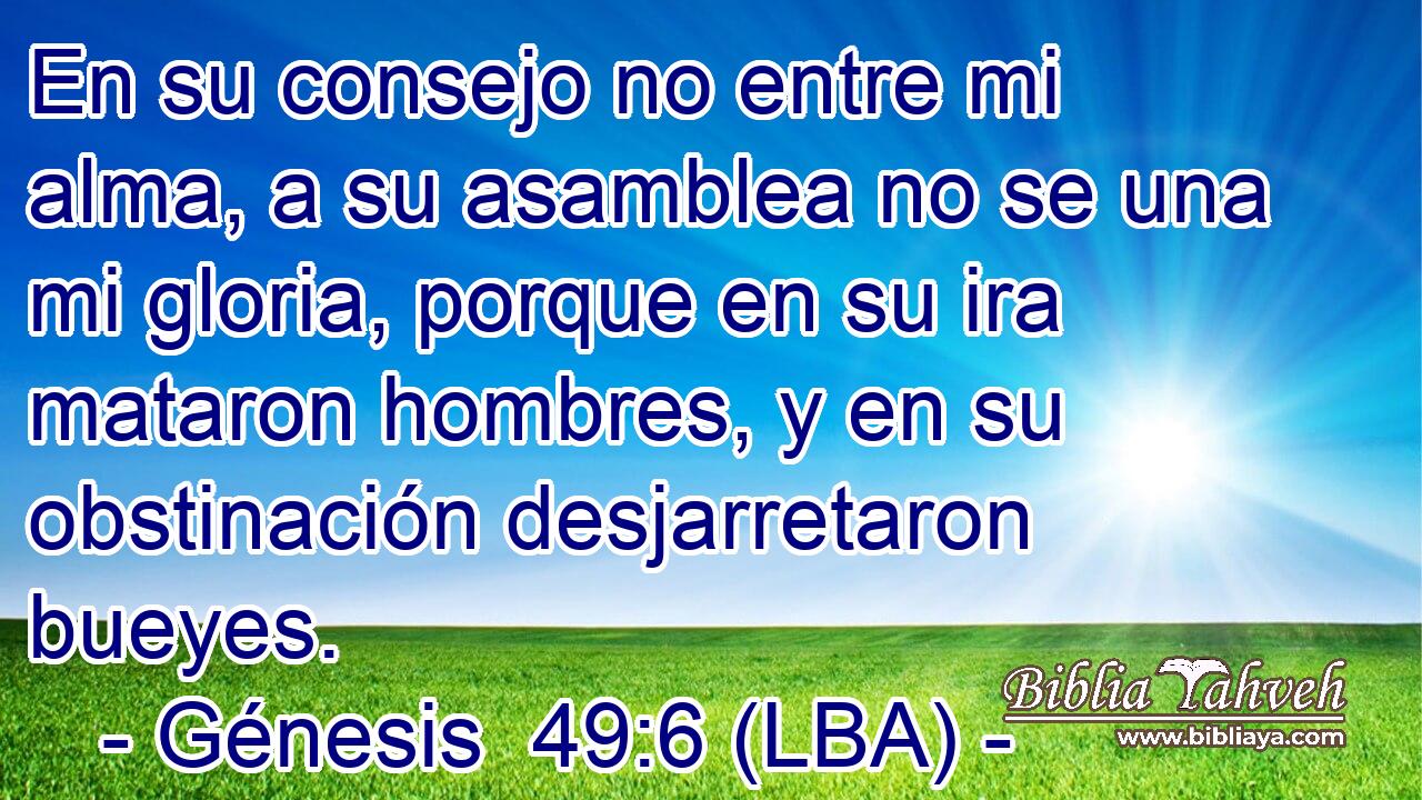 En su consejo no entre mi alma, a su asamblea no se una mi gloria, porque en su ira mataron hombres, y en su obstinación desjarretaron bueyes.
