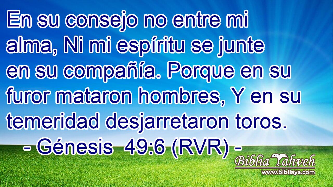 En su consejo no entre mi alma, Ni mi espíritu se junte en su compañía. Porque en su furor mataron hombres, Y en su temeridad desjarretaron toros.