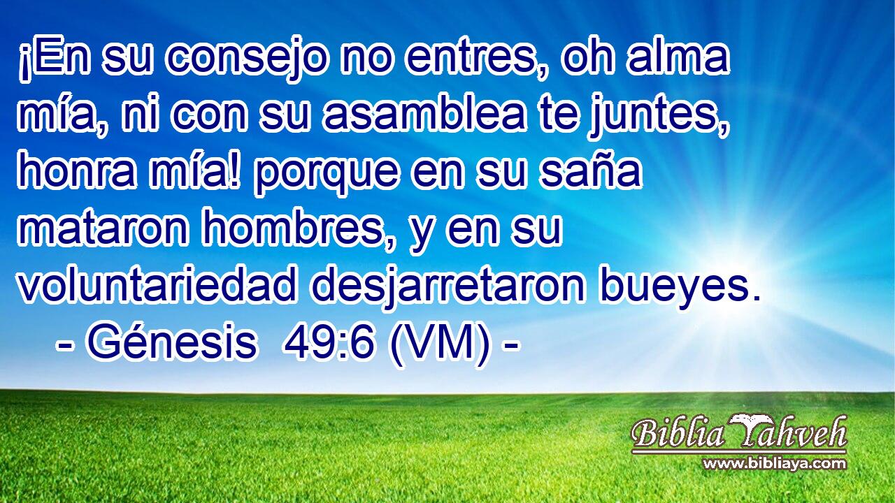  ¡En su consejo no entres, oh alma mía, ni con su asamblea te juntes, honra mía! porque en su saña mataron hombres, y en su voluntariedad desjarretaron bueyes. 