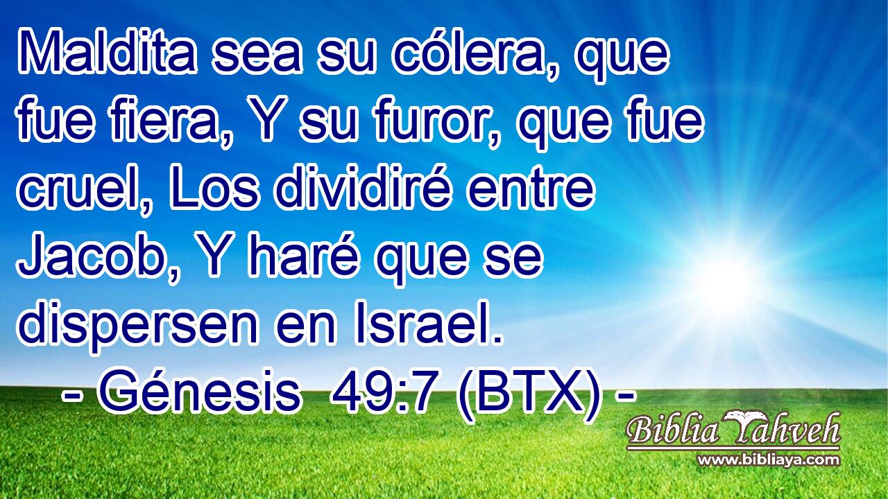 Maldita sea su cólera, que fue fiera, Y su furor, que fue cruel, Los dividiré entre Jacob, Y haré que se dispersen en Israel.