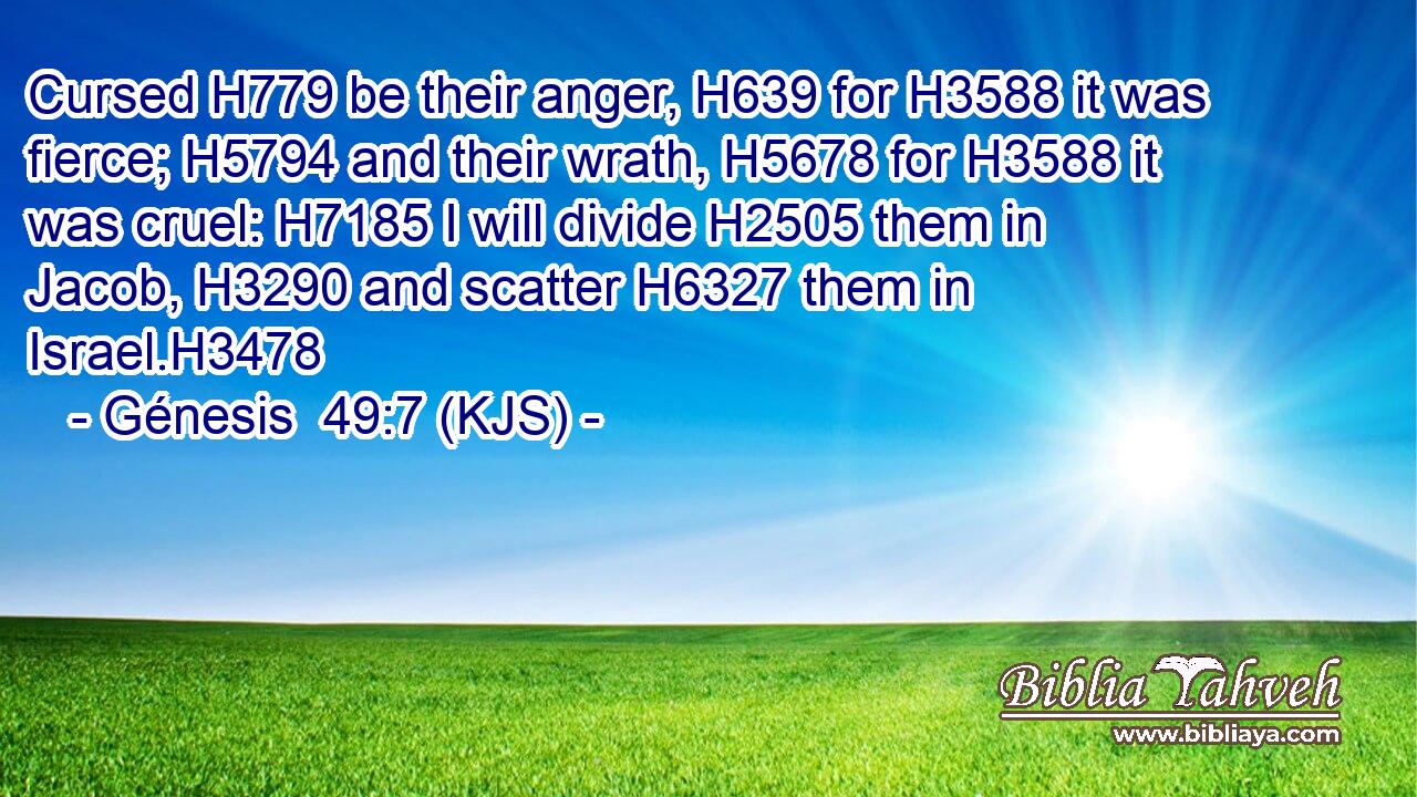 Cursed H779 be their anger, H639 for H3588 it was fierce; H5794 and their wrath, H5678 for H3588 it was cruel: H7185 I will divide H2505 them in Jacob, H3290 and scatter H6327 them in Israel.H3478