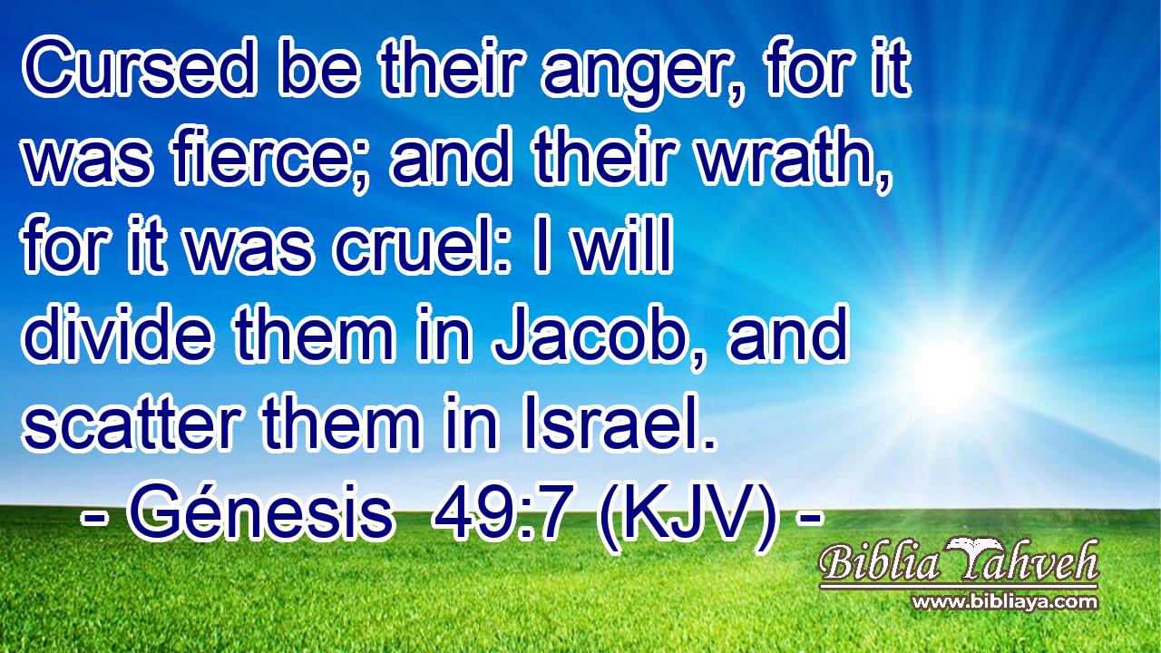 Cursed be their anger, for it was fierce; and their wrath, for it was cruel: I will divide them in Jacob, and scatter them in Israel.