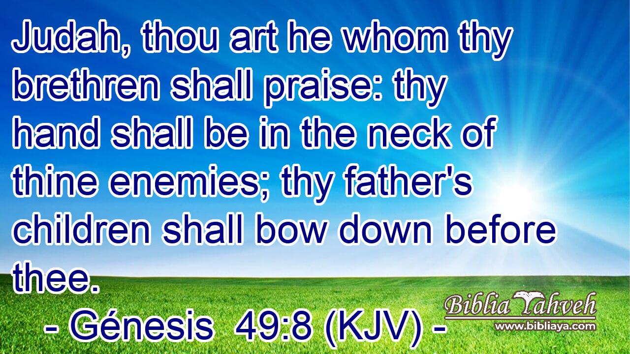 Judah, thou art he whom thy brethren shall praise: thy hand shall be in the neck of thine enemies; thy father's children shall bow down before thee.