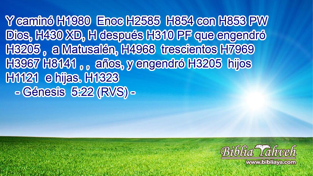 Y caminó H1980  Enoc H2585  H854 con H853 PW Dios, H430 XD, H después H310 PF que engendró H3205 ,  a Matusalén, H4968  trescientos H7969 H3967 H8141 , ,  años, y engendró H3205  hijos H1121  e hijas. H1323  