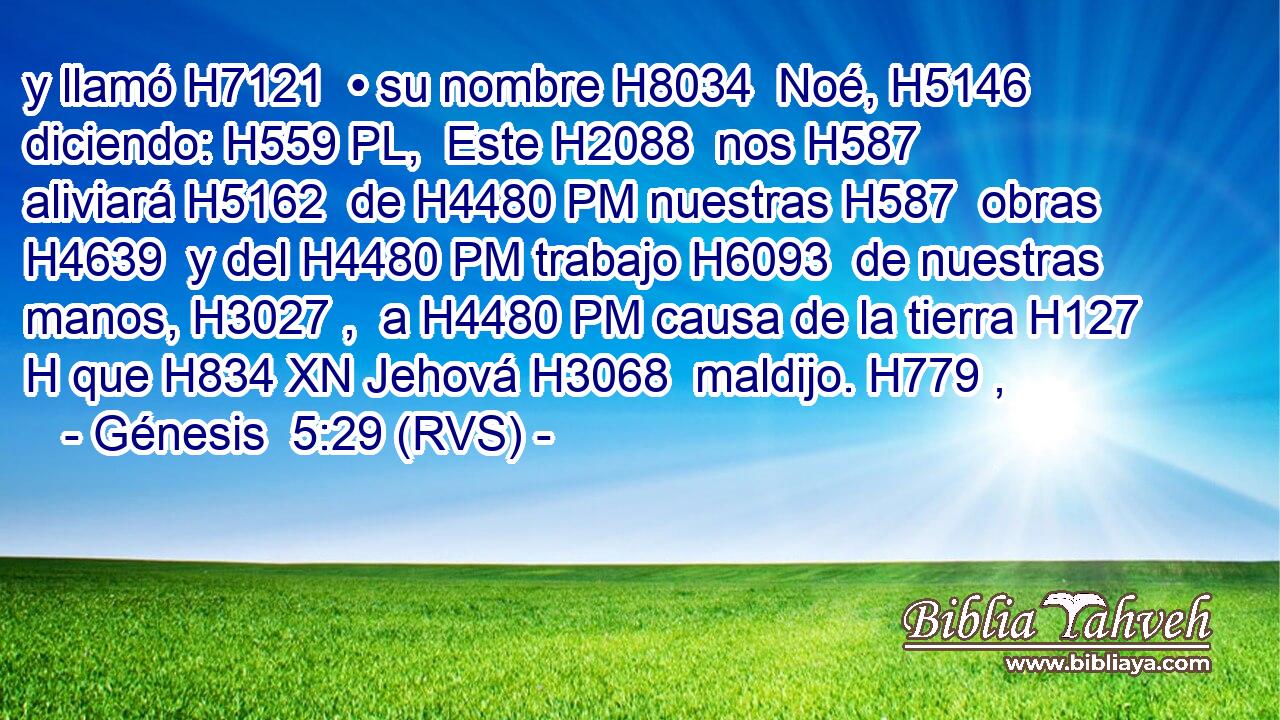 y llamó H7121  • su nombre H8034  Noé, H5146  diciendo: H559 PL,  Este H2088  nos H587  aliviará H5162  de H4480 PM nuestras H587  obras H4639  y del H4480 PM trabajo H6093  de nuestras manos, H3027 ,  a H4480 PM causa de la tierra H127 H que H834 XN Jehová H3068  maldijo. H779 ,  
